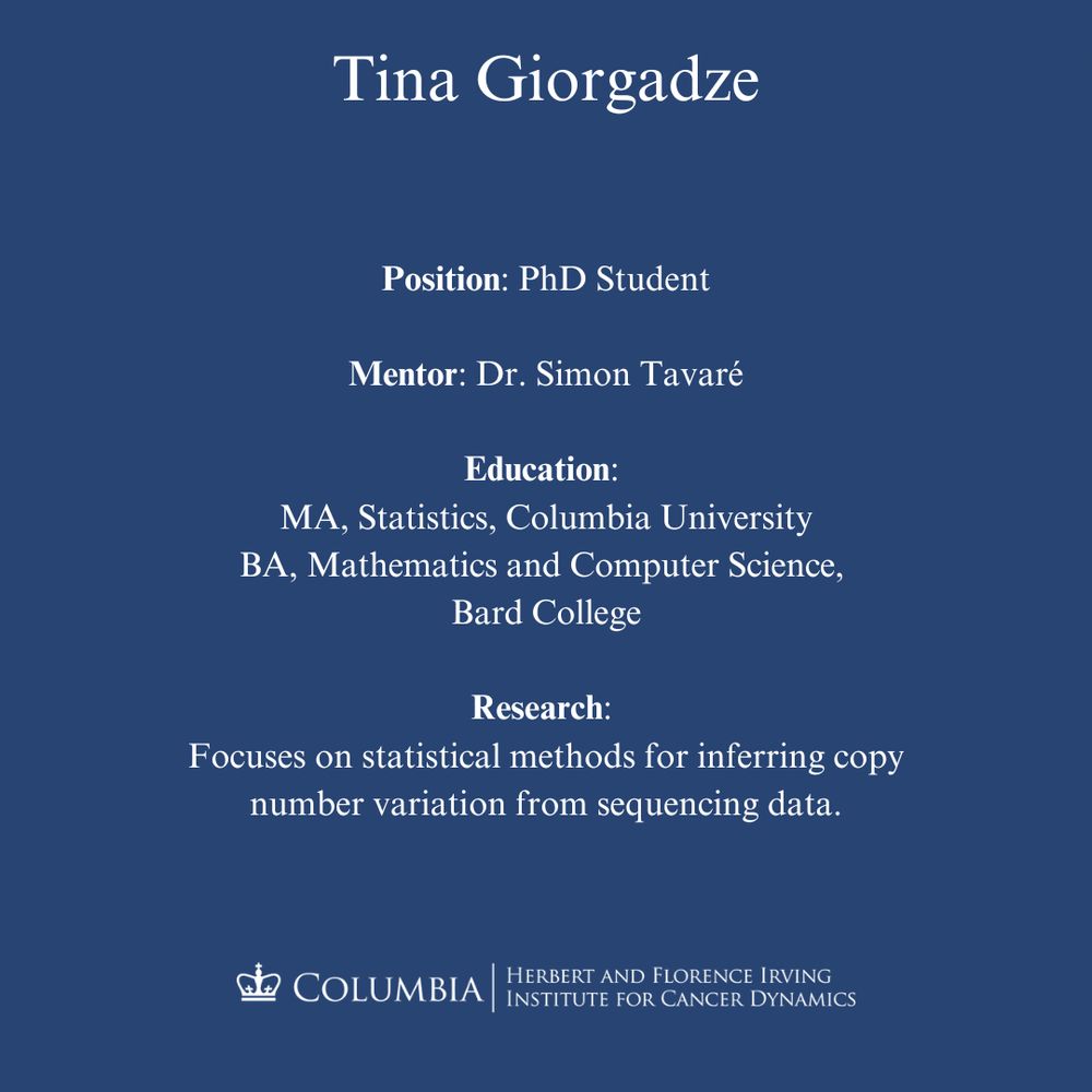Tina Giorgadze
Position: PhD Student
Mentor: Dr. Simon Tavaré
Education: 
MA, Statistics, Columbia University
BA, Mathematics and Computer Science, 
Bard College
Research: 
Focuses on statistical methods for inferring copy number variation from sequencing data.