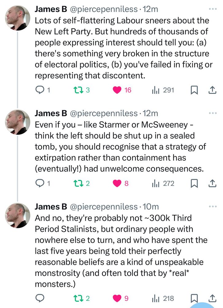 James B @piercepenniless •12m
Lots of self-flattering Labour sneers about the New Left Party. But hundreds of thousands of people expressing interest should tell you: (a) there's something very broken in the structure of electoral politics, (b) you've failed in fixing or representing that discontent.
セ］3
16
ill 291只企
James B @piercepenniless •12m
Even if you - like Starmer or McSweeney - think the left should be shut up in a sealed tomb, you should recognise that a strategy of extirpation rather than containment has (eventually!) had unwelcome consequences.
t72
8
il1 272只企
James B @piercepenniless •10m
And no, they're probably not ~300k Third Period Stalinists, but ordinary people with nowhere else to turn, and who have spent the last five years being told their perfectly reasonable beliefs are a kind of unspeakable monstrosity (and often told that by real* monsters.)
t72
9
Ill 218
企