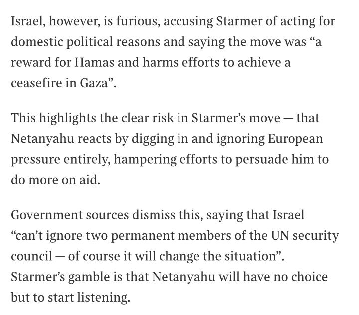 Israel, however, is furious, accusing Starmer of acting for domestic political reasons and saying the move was "a reward for Hamas and harms efforts to achieve a ceasefire in Gaza".
This highlights the clear risk in Starmer's move - that Netanyahu reacts by digging in and ignoring European pressure entirely, hampering efforts to persuade him to do more on aid.
Government sources dismiss this, saying that Israel
"can't ignore two permanent members of the UN security council — of course it will change the situation".
Starmer's gamble is that Netanyahu will have no choice but to start listening.