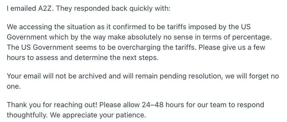 I emailed A2Z. They responded back quickly with:

We accessing the situation as it confirmed to be tariffs imposed by the US Government which by the way make absolutely no sense in terms of percentage. The US Government seems to be overcharging the tariffs. Please give us a few hours to assess and determine the next steps.

Your email will not be archived and will remain pending resolution, we will forget no one.

Thank you for reaching out! Please allow 24–48 hours for our team to respond thoughtfully. We appreciate your patience.
