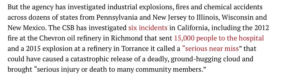 Text excerpt:
But the agency has investigated industrial explosions, fires and chemical accidents across dozens of states from Pennsylvania and New Jersey to Illinois, Wisconsin and New Mexico. The CSB has investigated six incidents in California, including the 2012 fire at the Chevron oil refinery in Richmond that sent 15,000 people to the hospital and a 2015 explosion at a refinery in Torrance it called a “serious near miss” that could have caused a catastrophic release of a deadly, ground-hugging cloud and brought “serious injury or death to many community members.”
