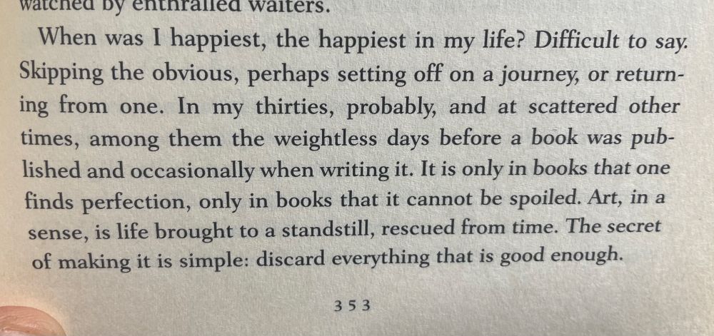 “When was I happiest, the happiest in my life? Difficult to say. Skipping the obvious, perhaps setting off on a journey, or returning from one. In my thirties, probably, and at scattered other times, among them the weightless days before a book was published and occasionally when writing it. It is only in books that one finds perfection, only in books that it cannot be spoiled. Art, in a sense, is life brought to a standstill, rescued from time. The secret of making it is simple: discard everything that is good enough.”