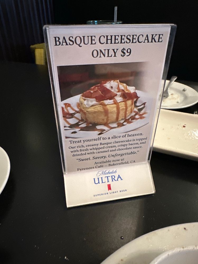 BASQUE CHEESECAKE
ONLY $9
Treat yourself to a slice of heaven.
Our rich, creamy Basque cheesecake is topped with fresh whipped cream, crispy bacon, and drizzled with caramel and chocolate sauce.
"Sweet. Savory. Unforgettable."
Available now at
Pyrenees Café - Bakersfield, CA