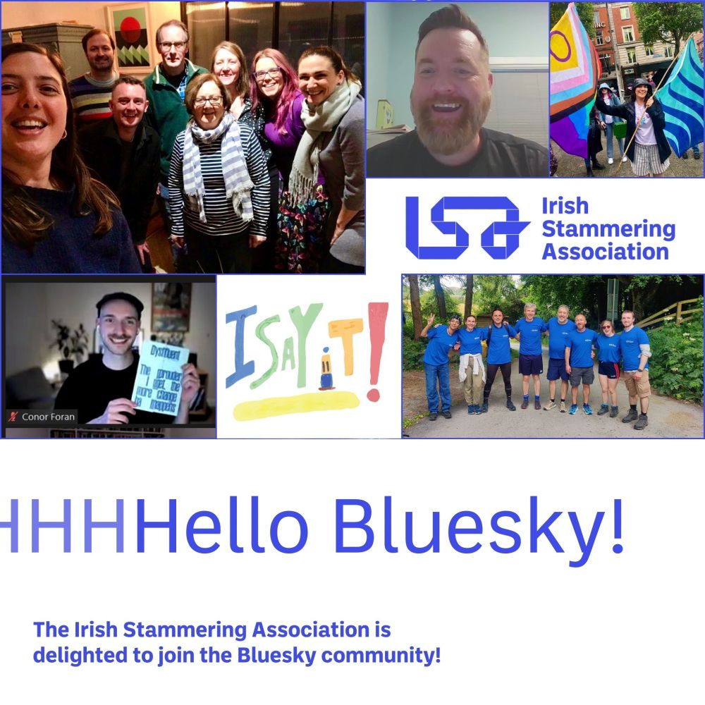 Collage of photos showing the Irish stammering association board members, staff and members. Top left - group photo of ISA Board and staff. Top middle - Stephen Greene. Top right - member waving pride flag and stammering pride flag. 
Lower right - Conor Foran holding a Stammering Pride magazine. Lower right - group photo from fundraiser walk and talk event. 
The Irish Stammering Association logo is white with royal blue text and letters ISA. 
Text reads: "HHHello Bluesky! The Irish Stammering Association is delighted to join the Bluesky community! 