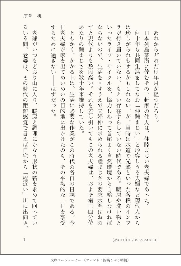 文庫ページメーカー（フォント：源暎こぶり明朝）の生成画像。以下は本画像と以降の画像の内容をあわせたもの：

序章　桃

あれからどれだけ年月が経つだろう。
日本列島某所に佇むその一軒家の住人は、仲睦まじい老夫婦であった。
何十年も共同生活をしてなお「仲睦まじい」と形容しうる夫婦など現代人からは珍しがられもするかもしれない。が、当時は水道や光熱といった各種のインフラが行き届いていない、もとい存在すらしていない時代である。暖房や洗い物といったライフ・サイクルを、協力しあって首尾よく自然環境から自給しなければならないので、生活を回すうえで夫婦仲に求められる睦まじさの要求水準はおのずと現代よりも数段高い。それを差し引いてもこの老夫婦は、およそ第三四分位あたりの睦まじさを数十年来維持していた。
ともかく、かかる上は、生活に必要な作業がこの時代の各自の日課である。今日老夫婦が家を出てめいめいの目的地に出かけたのも、その平均的な一日を享受するために過ぎない――はずだった。

老爺がいつもどおり山に入り、暖房と調理にかなう形状の薪を求めて回っている間、老婆は、その時代の距離感覚で言えば自宅から「程近い」川に出向き、これまたいつもどおりの洗濯をこなしていた。
産業革命と公害問題を数千年後に控えた小川は、まだいかにも澄みわたっている。老婆は背負ってきた籠から出して今は手近な滑らかな岩肌に移してある洗濯物の中から、一枚一枚をその水流に差し入れて、附いていた土や埃を生態系の自浄のサイクルへ返す。川底の凸凹が水面に織りなす波紋は、手首と腕に冷たすぎない温度で訪れてくれるので快い。きれいになった衣類を絞って、先ほど背負ってきた籠に戻す。

かくして本日分の衣類が籠を再び満たした頃、老婆は視界の端で、上流にピンク色を捉えた。

無論、それは公害の類ではなかった。というのも、ゆっくりと流されてきたのは水に溶け込んだ工業排水のようなものではなく、円い固形物であったのだ。

「それ」が漂ってくる様子は、既存のどの擬態語で表現されることをも拒んでいた。遠くからでも直径一メートルをゆうに超すように見える「それ」は、川幅を占領しながら迫ってきている。

「それ」の動向に釘付けになった老婆の脳裏でやがて「どんぶらこ」という新たなオノマトペが生まれたのと、「それ」の正体が畢竟、巨大な桃と判ったのとは、ほとんど同時であった。