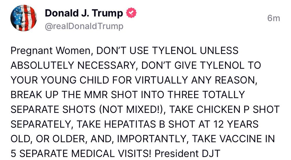 Social media post from the president, saying "Pregnant women, DON'T USE TYLENOL UNLESS ABSOLUTELY NECESSARY, DON'T GIVE TYLENOL TO YOUR YOUNG CHILD FOR VIRTUALLY ANY REASON BREAK UP THE MMOR SHOT INTO THREE TOTALLY SEPARATE SHOTS (NOT MIXED!), TAKE CHICKEN P SHOT SEPARATELY, TAKE HEPATITAS B SHOT AT 12 YEARS OLD, OR OLDER, AND IMPORTANTLY, TAKE VACCINE IN 5 SEPARATE MEDICAL VISITS! President DJT