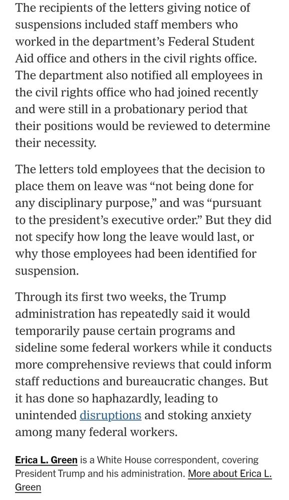 The recipients of the letters giving notice of suspensions included staff members who worked in the department’s Federal Student Aid office and others in the civil rights office. The department also notified all employees in the civil rights office who had joined recently and were still in a probationary period that their positions would be reviewed to determine their necessity.

The letters told employees that the decision to place them on leave was “not being done for any disciplinary purpose,” and was “pursuant to the president’s executive order.” But they did not specify how long the leave would last, or why those employees had been identified for suspension.

Through its first two weeks, the Trump administration has repeatedly said it would temporarily pause certain programs and sideline some federal workers while it conducts more comprehensive reviews that could inform staff reductions and bureaucratic changes. But it has done so haphazardly, leading to unintended disruptions and stoking anxiety among many federal workers.