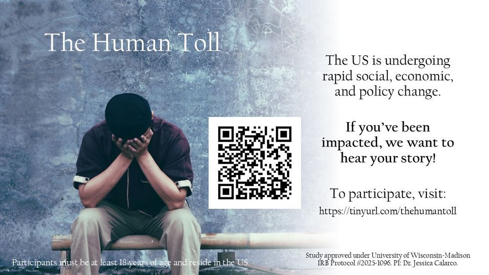 The Human Toll

The US is undergoing rapid social, economic, and policy change. 

If you've been impacted, we want to hear your story!

To participate, visit: https://tinyurl.com/thehumantoll

Study sponsored under University of Wisconsin-Madison IRB Protocol #2025-1096. PI: Dr. Jessica Calarco

Participants must be at least 18 years of age and reside in the US

[image of a person with their face in their hands]
