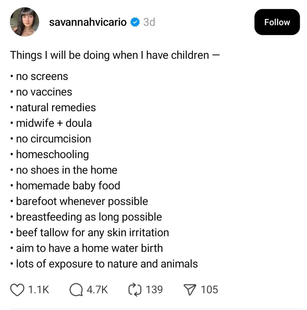 Threads post from account savannahvicario with 1.1K likes saying:

"Things I will be doing when I have children — 

• no screens
• no vaccines
• natural remedies
• midwife + doula
• no circumcision
• homeschooling 
• no shoes in the home
• homemade baby food
• barefoot whenever possible
• breastfeeding as long possible 
• beef tallow for any skin irritation 
• aim to have a home water birth
• lots of exposure to nature and animals"