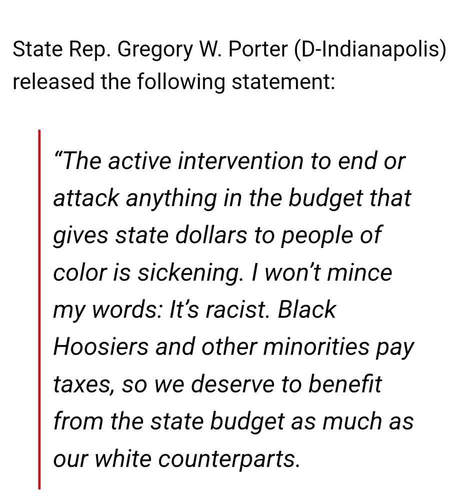 State Rep. Gregory W. Porter (D-Indianapolis) released the following statement:

“The active intervention to end or attack anything in the budget that gives state dollars to people of color is sickening. I won’t mince my words: It’s racist. Black Hoosiers and other minorities pay taxes, so we deserve to benefit from the state budget as much as our white counterparts.