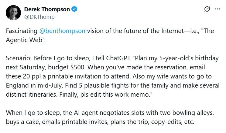 Tweet from Derek Thompson (@DKThomp on X)

Fascinating @benthompson vision of the future of the Internet—i.e., "The Agentic Web"

Scenario: Before I go to sleep, I tell ChatGPT “Plan my 5-year-old’s birthday next Saturday, budget $500. When you've made the reservation, email these 20 ppl a printable invitation to attend. Also my wife wants to go to England in mid-July. Find 5 plausible flights for the family and make several distinct itineraries. Finally, pls edit this work memo."

When I go to sleep, the AI agent negotiates slots with two bowling alleys, buys a cake, emails printable invites, plans the trip, copy-edits, etc. 