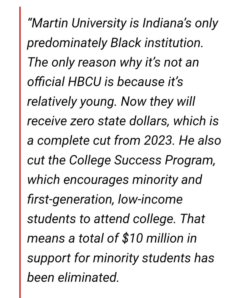 “Martin University is Indiana’s only predominately Black institution. The only reason why it’s not an official HBCU is because it’s relatively young. Now they will receive zero state dollars, which is a complete cut from 2023. He also cut the College Success Program, which encourages minority and first-generation, low-income students to attend college. That means a total of $10 million in support for minority students has been eliminated."