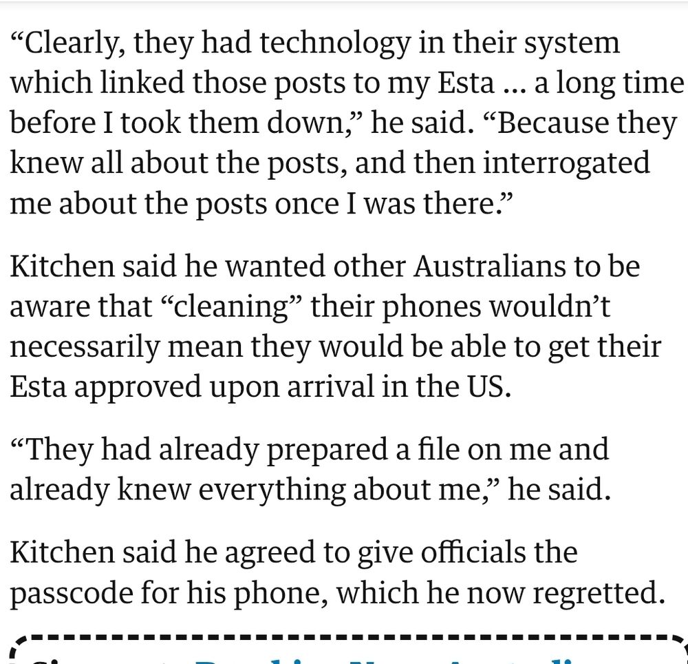 Clearly, they had technology in their system which linked those posts to my Esta … a long time before I took them down,” he said. “Because they knew all about the posts, and then interrogated me about the posts once I was there.”

Kitchen said he wanted other Australians to be aware that “cleaning” their phones wouldn’t necessarily mean they would be able to get their Esta approved upon arrival in the US.

“They had already prepared a file on me and already knew everything about me,” he said.

Kitchen said he agreed to give officials the passcode for his phone, which he now regretted