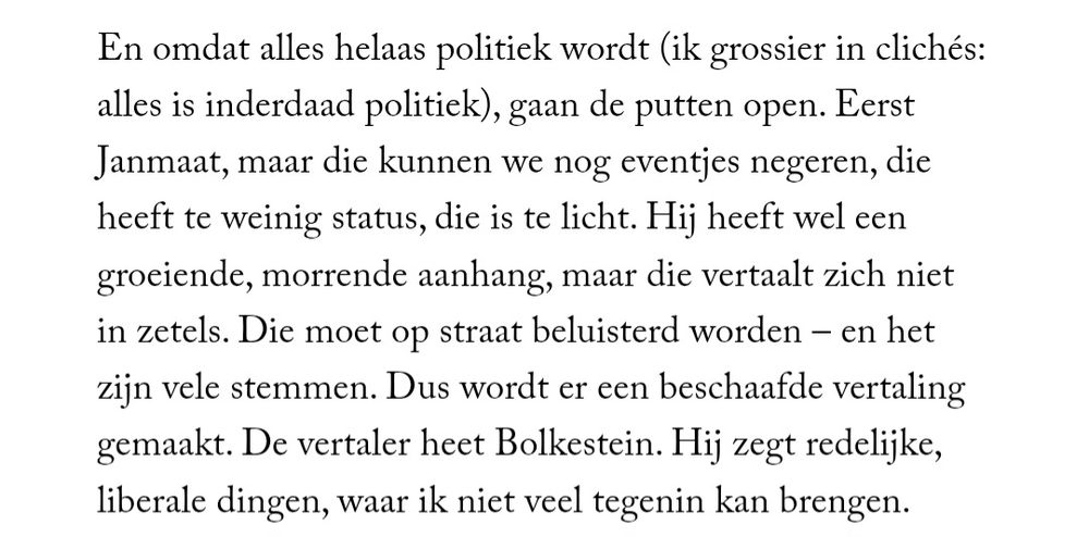 En omdat alles helaas politiek wordt (ik grossier in clichés: alles is inderdaad politiek), gaan de putten open. Eerst Janmaat, maar die kunnen we nog eventjes negeren, die heeft te weinig status, die is te licht. Hij heeft wel een groeiende, morrende aanhang, maar die vertaalt zich niet in zetels. Die moet op straat beluisterd worden – en het zijn vele stemmen. Dus wordt er een beschaafde vertaling gemaakt. De vertaler heet Bolkestein. Hij zegt redelijke, liberale dingen, waar ik niet veel tegenin kan brengen.