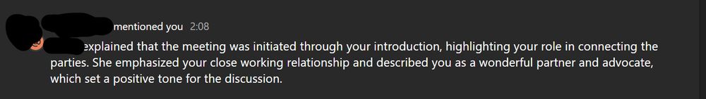screen shot of text from meeting recap reading: [Blank] explained that the meeting was initiated through your introduction, highlighting your role in connecting the parties. She emphasized your close working relationship and described you as a wonderful partner and advocate, which set a positive tone for the conversation.  