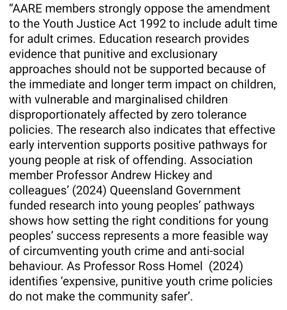 “AARE members strongly oppose the amendment to the Youth Justice Act 1992 to include adult time for adult crimes. Education research provides evidence that punitive and exclusionary approaches should not be supported because of the immediate and longer term impact on children, with vulnerable and marginalised children disproportionately affected by zero tolerance policies. The research also indicates that effective early intervention supports positive pathways for young people at risk of offending. Association member Professor Andrew Hickey and colleagues’ (2024) Queensland Government funded research into young peoples’ pathways shows how setting the right conditions for young peoples’ success represents a more feasible way of circumventing youth crime and anti-social behaviour. As Professor Ross Homel  (2024) identifies ‘expensive, punitive youth crime policies do not make the community safer’.