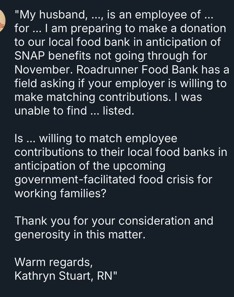 Screenshot of text reading:
"My husband, ..., is an employee of ... for ... I am preparing to make a donation to our local food bank in anticipation of SNAP benefits not going through for November. Roadrunner Food Bank has a field asking if your employer is willing to make matching contributions. I was unable to find ... listed.

Is ... willing to match employee contributions to their local food banks in anticipation of the upcoming government-facilitated food crisis for working families?

Thank you for your consideration and generosity in this matter.

Warm regards,
Kathryn Stuart, RN"
