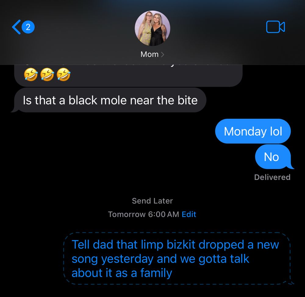 Screenshot that reads:

Mom: Is that a black mole near the bite
Me: Monday lol
Me: No

Me:
Send Later
Tomorrow 6:00 AM 
Tell dad that limp bizkit dropped a new song yesterday and we gotta talk about it as a family
