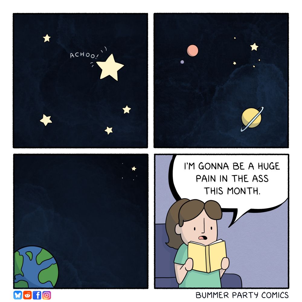 Bummer party Comic
Star sneezes
Space
Space
“I'M GONNA BE A HUGE PAIN IN THE ASS THIS MONTH.”