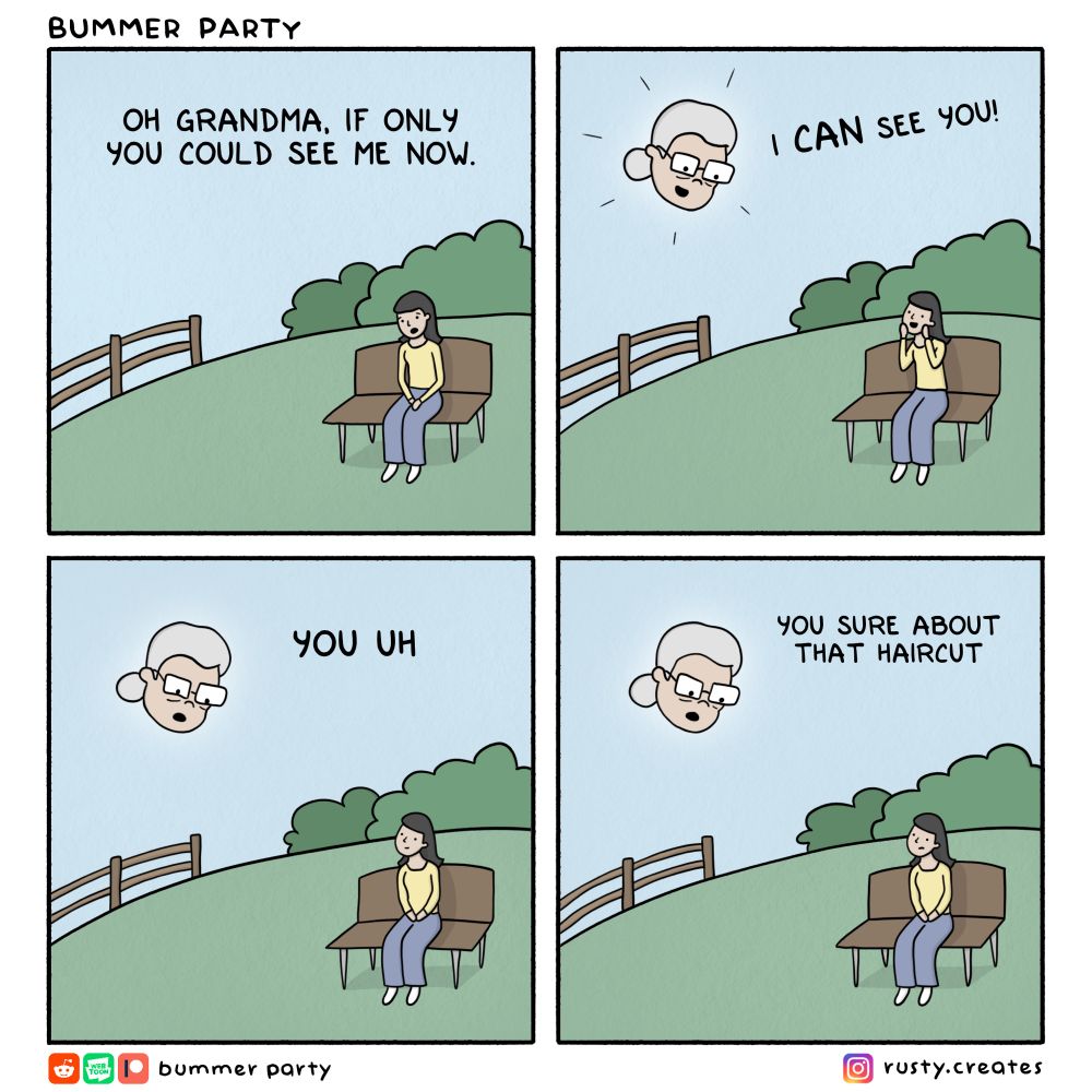 Comic

BUMMER PARTY
OH GRANDMA, IF ONLY YOU COULD SEE ME NOW.
I CAN SEE YOU!
YOU UH
YOU SURE ABOUT THAT HAIRCUT

Bummer party 
rusty.creates