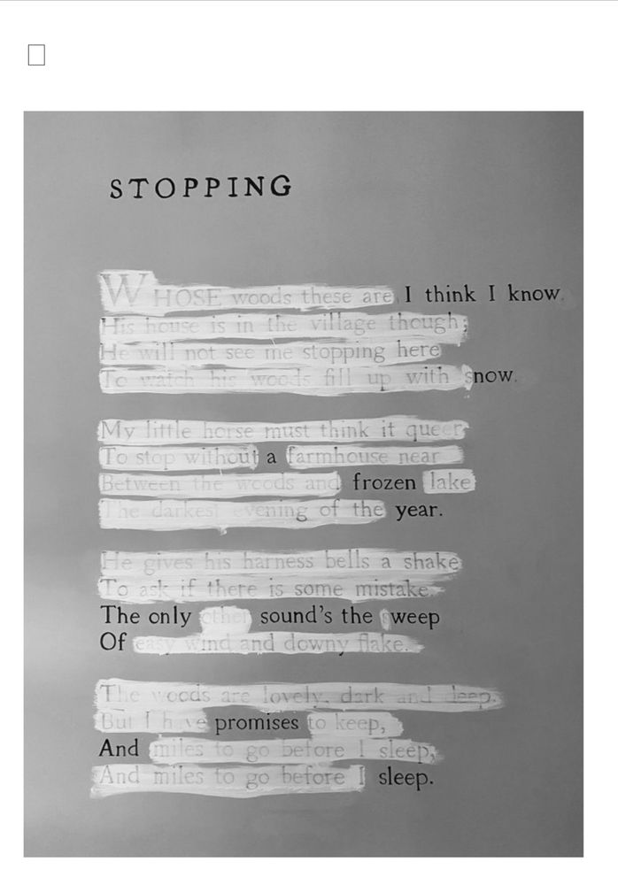 An erasure poem by Mary Ruefle titled Stopping created by whiting out much of Robert Frost’s poem: Stopping by the Woods on a Snowy Evening. 