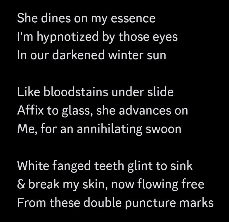 She dines on my essence
I'm hypnotized by those eyes
In our darkened winter sun

Like bloodstains under slide
Affix to glass, she advances on
Me, for an annihilating swoon

White fanged teeth glint to sink
& break my skin, now flowing free
From these double puncture marks