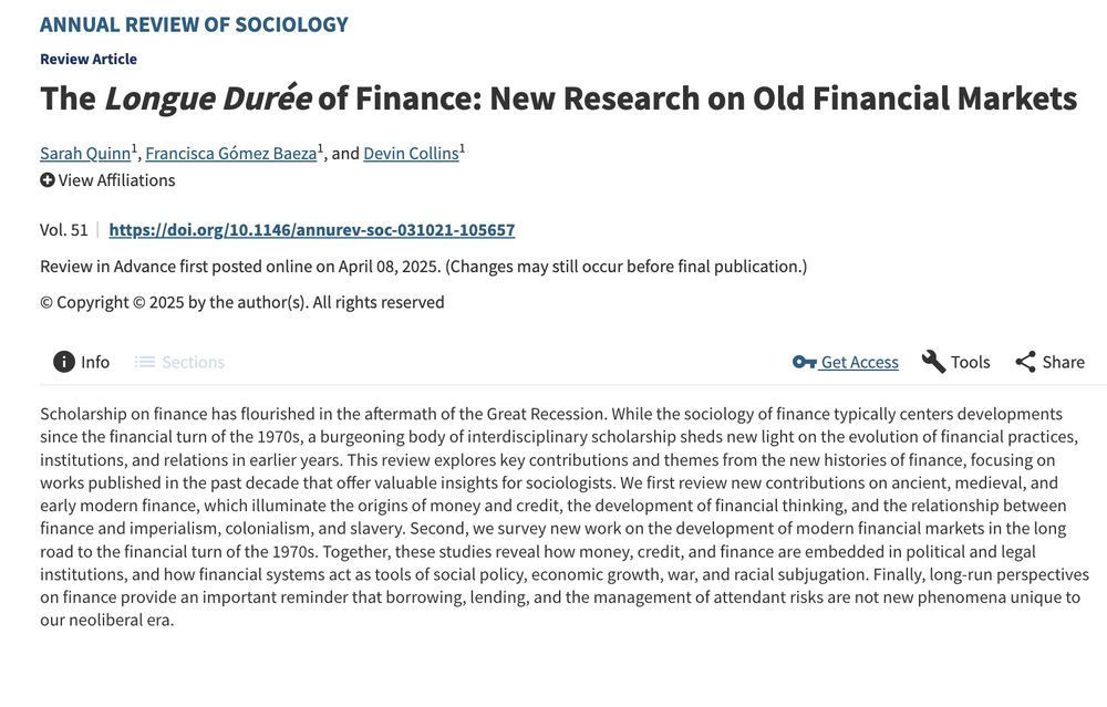 Screenshot of the title and abstract of an article 

Title: The Longue Durée of Finance: New Research on Old Financial Markets

Written by: Sarah Quinn Francisca Gómez Baeza, and Devin Collins

Abstract: Scholarship on finance has flourished in the aftermath of the Great Recession. While the sociology of finance typically centers developments since the financial turn of the 1970s, a burgeoning body of interdisciplinary scholarship sheds new light on the evolution of financial practices, institutions, and relations in earlier years. This review explores key contributions and themes from the new histories of finance, focusing on works published in the past decade that offer valuable insights for sociologists. We first review new contributions on ancient, medieval, and early modern finance, which illuminate the origins of money and credit, the development of financial thinking, and the relationship between finance and imperialism, colonialism, and slavery. Second, we survey new work on the development of modern financial markets in the long road to the financial turn of the 1970s. Together, these studies reveal how money, credit, and finance are embedded in political and legal institutions, and how financial systems act as tools of social policy, economic growth, war, and racial subjugation. Finally, long-run perspectives on finance provide an important reminder that borrowing, lending, and the management of attendant risks are not new phenomena unique to our neoliberal era.