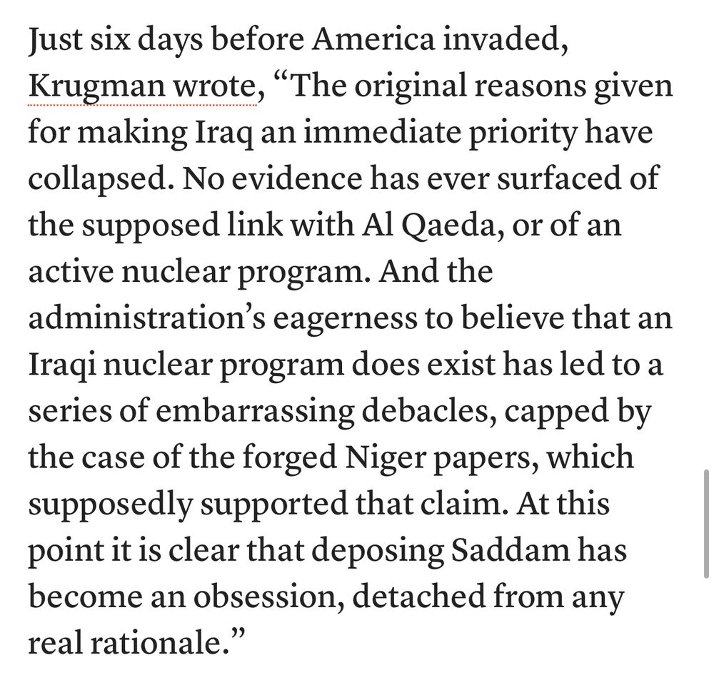 Just six days before America invaded, Krugman wrote, "The original reasons given for making Iraq an immediate priority have collapsed. No evidence has ever surfaced of the supposed link with Al Qaeda, or of an active nuclear program. And the administration's eagerness to believe that an Iraqi nuclear program does exist has led to a series of embarrassing debacles, capped by the case of the forged Niger papers, which supposedly supported that claim. At this point it is clear that deposing Saddam has become an obsession, detached from any real rationale.