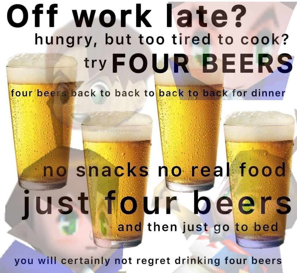A meme with a picture of four beers that says, “Off work late? hungry, but too tired to cook? try FOUR BEERS. four beers back to back to back to back for dinner. no snacks no real food just four beers and then just go to bed. you will certainly not regret drinking four beers”