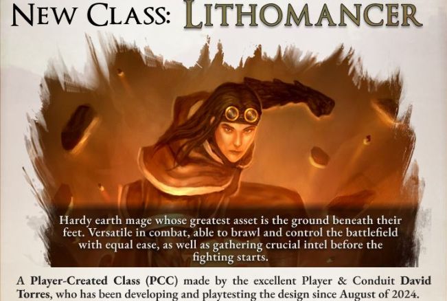 Image depicts a person punching the ground with debris flying around them.

Image text reads:

New class: Lithomancer

Hardy earth mage whose greatest asset is the ground beneath their feet. Versatile in combat, able to brawl and control the battlefield with equal ease, as well as gathering crucial intel before the fighting starts.

A player-created class (PCC) made by the excellent player and Conduit David Torres, who has been developing and playtesting the design since August of 2024.