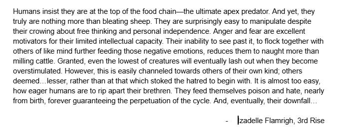 Story snippet. 

"Humans insist they are at the top of the food chain—the ultimate apex predator. And yet, they truly are nothing more than bleating sheep. They are surprisingly easy to manipulate despite their crowing about free thinking and personal independence. Anger and fear are excellent motivators for their limited intellectual capacity. Their inability to see past it, to flock together with others of like mind further feeding those negative emotions, reduces them to naught more than milling cattle. Granted, even the lowest of creatures will eventually lash out when they become overstimulated. However, this is easily channeled towards others of their own kind; others deemed…lesser, rather than at that which stoked the hatred to begin with. It is almost too easy, how eager humans are to rip apart their brethren. They feed themselves poison and hate, nearly from birth, forever guaranteeing the perpetuation of the cycle. And, eventually, their downfall…

Izadelle Flamrigh, 3rd Rise"

#writing
