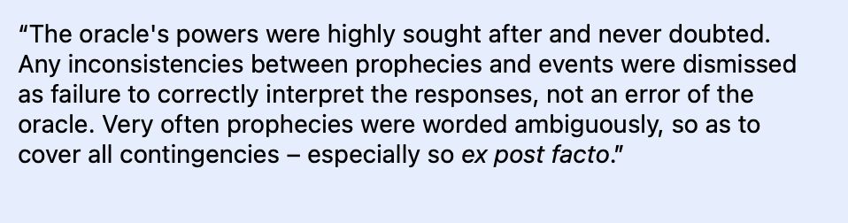 “The oracle's powers were highly sought after and never doubted. Any inconsistencies between prophecies and events were dismissed as failure to correctly interpret the responses, not an error of the oracle. Very often prophecies were worded ambiguously, so as to cover all contingencies – especially so ex post facto.”
