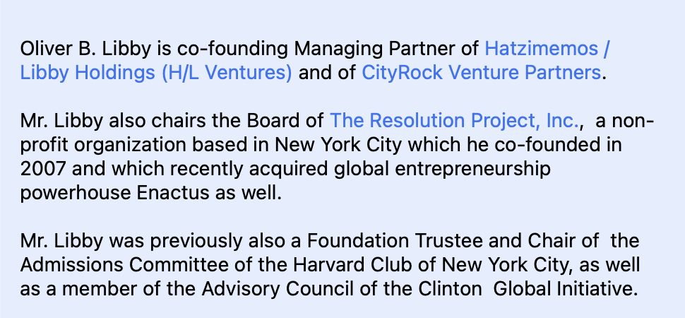 Oliver B. Libby is co-founding Managing Partner of Hatzimemos /  Libby Holdings (H/L Ventures) and of CityRock Venture Partners. 

Mr. Libby also chairs the Board of The Resolution Project, Inc.,  a non-profit organization based in New York City which he co-founded in 2007 and which recently acquired global entrepreneurship powerhouse Enactus as well.

Mr. Libby was previously also a Foundation Trustee and Chair of  the Admissions Committee of the Harvard Club of New York City, as well  as a member of the Advisory Council of the Clinton  Global Initiative.