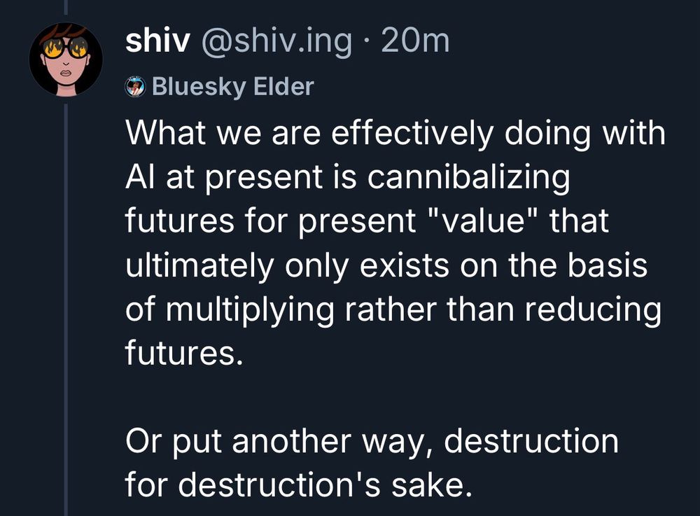 shiv @shiv.ing • 20m
Bluesky Elder

What we are effectively doing with Al at present is cannibalizing futures for present "value" that ultimately only exists on the basis of multiplying rather than reducing futures.
Or put another way, destruction for destruction's sake.