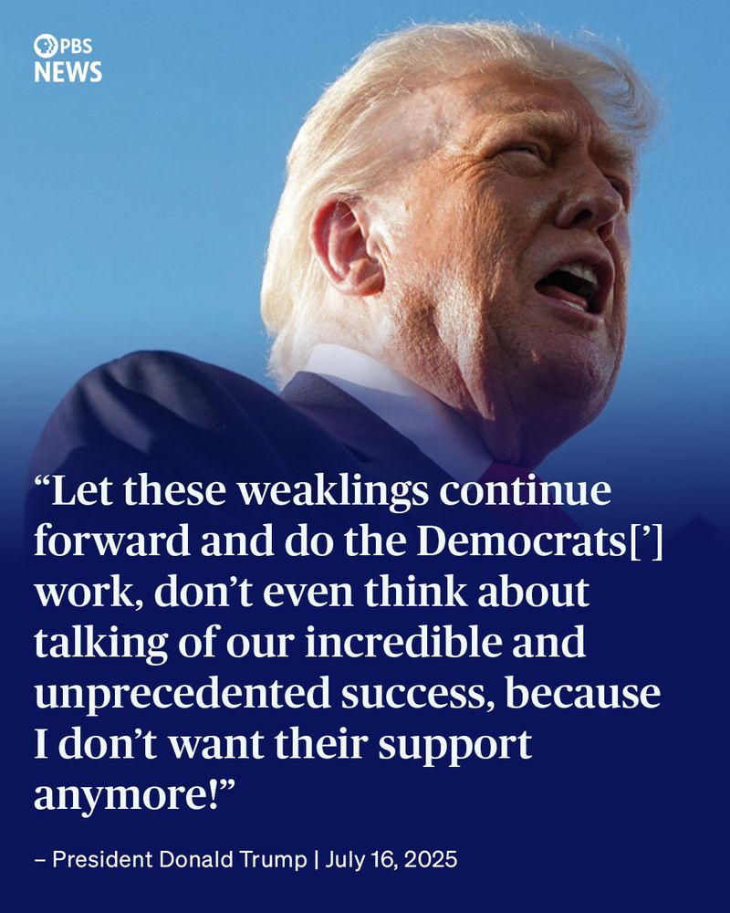An image of former President Donald Trump with a quote from July 16, 2025, overlaid on the image. The PBS News logo is displayed at the top. The quote is, "Let these weaklings continue forward and do the Democrats['] work, don’t even think about talking of our incredible and unprecedented success, because I don’t want their support anymore!"