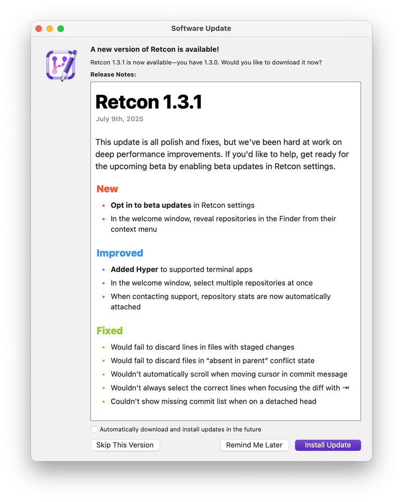## Retcon 1.3.1

July 9th, 2025

This update is all polish and fixes, but we've been hard at work on deep performance improvements. If you'd like to help, get ready for the upcoming beta by enabling beta updates in Retcon settings.

### New

* __Opt in to beta updates__ in Retcon settings
* In the welcome window, reveal repositories in the Finder from their context menu

### Improved

* __Added Hyper__ to supported terminal apps
* In the welcome window, select multiple repositories at once
* When contacting support, repository stats are now automatically attached

### Fixed

* Would fail to discard lines in files with staged changes
* Would fail to discard files in “absent in parent” conflict state
* Wouldn't automatically scroll when moving cursor in commit message
* Wouldn't always select the correct lines when focusing the diff with ⇥
* Couldn't show missing commit list when on a detached head
