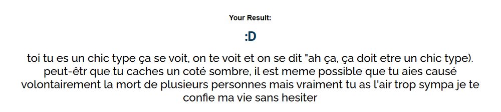 Mon résultat au test de eliduswag est le smiley ":D" avec cette description qui suit : toi tu es un chic type ça se voit, on te voit et on se dit "ah ça, ça doit etre un chic type). peut-êtr que tu caches un coté sombre, il est meme possible que tu aies causé volontairement la mort de plusieurs personnes mais vraiment tu as l'air trop sympa je te confie ma vie sans hesiter