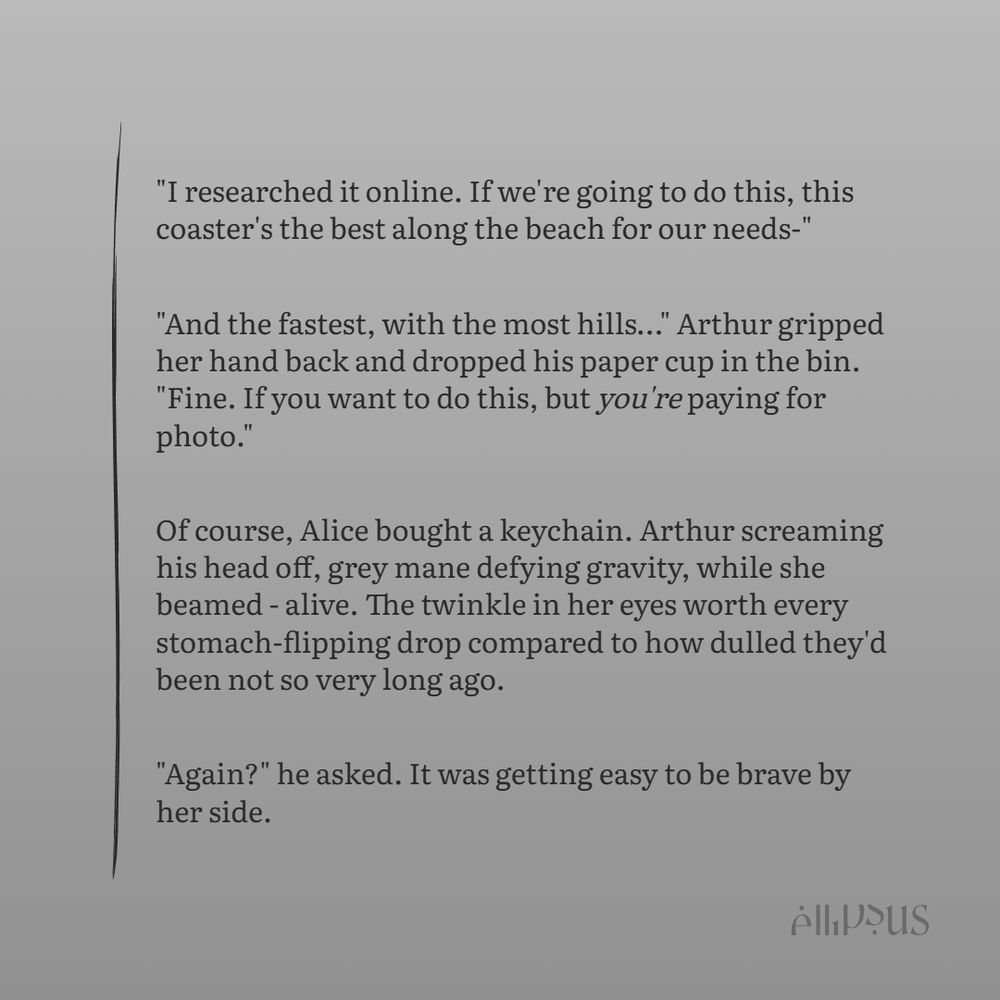 "I researched it online. If we're going to do this, this coaster's the best along the beach for our needs-"

"And the fastest, with the most hills…" Arthur gripped her hand back and dropped his paper cup in the bin. "Fine. If you want to do this, but you're paying for photo."

Of course, Alice bought a keychain. Arthur screaming his head off, grey mane defying gravity, while she beamed - alive. The twinkle in her eyes worth every stomach-flipping drop compared to how dulled they'd been not so very long ago.

"Again?" he asked. It was getting easy to be brave by her side.