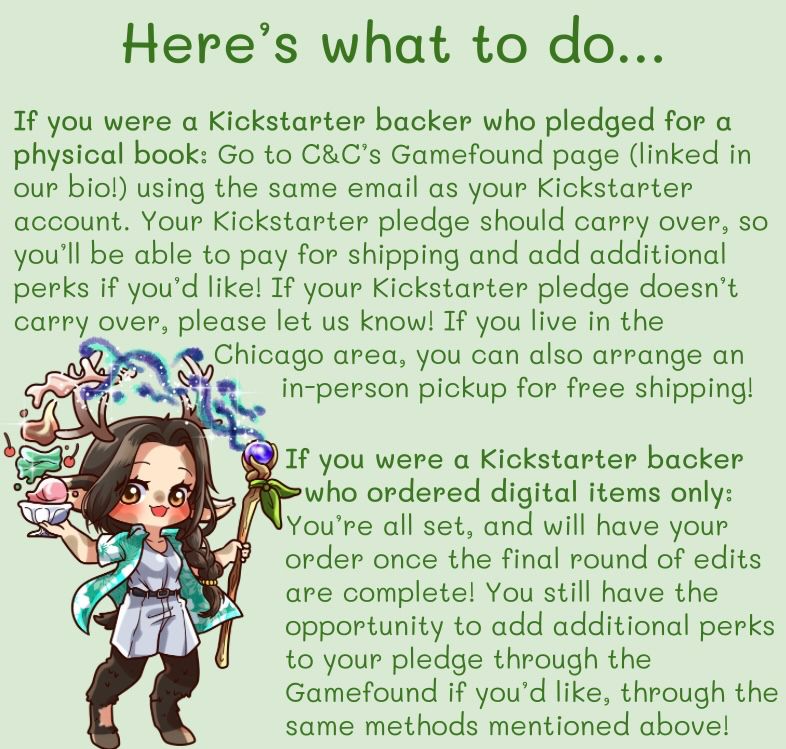 Here’s what to do… If you were a Kickstarter backer who pledged for a physical book: Go to C&C’s Gamefound page (linked in our bio!) using the same email as your Kickstarter account. Your Kickstarter pledge should carry over, so you’ll be able to pay for shipping and add additional perks if you’d like! If your Kickstarter pledge doesn’t carry over, please let us know! If you live in the Chicago area, you can also arrange an in-person pickup for free shipping! 
If you were a Kickstarter backer who ordered digital items only: You’re all set, and will have your order once the final round of edits are complete! You still have the opportunity to add additional perks to your pledge through the Gamefound if you’d like, through the same methods mentioned above!