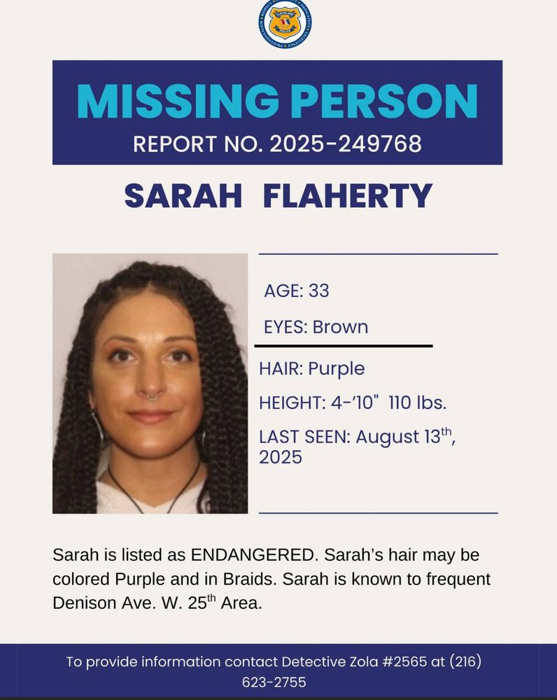 Sarah Flaherty
Age: 33
Eyes: Brown
Hair: Purple, possibly in braids
Height: 4’ 10”
Weight: 110 lbs
Last seen: August 13, 2025

Sarah is known to frequent the Denison Ave. W 25th area in Cleveland, OH. 