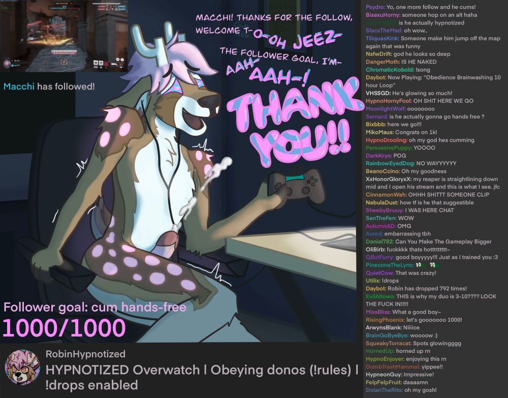Robin, a pink anthro deer, is streaming overwatch. There is a follower goal for 1000 followers, with the goal being to cum hands free. Someone named Macchi just followed, hitting 1000 followers. “Macchi thanks for the follow, welcome to- o-oh jeez, the follower goal, I’m- aah, ahh, TH-THANK YOU!!!” His eyes are full of spirals, and he’s cumming hands free. The stream title is “‪HYPNOTIZED Overwatch | Obeying donos (!rules) | ‬!drops enabled”

The chat reads:

‪Psydro: Yo, one more follow and he cums!‬
BisexuHorny: someone hop on an alt haha
ddude8824: is he actually hypnotized
SlacxTheMad: oh wow..
TiliquasKink: Someone make him jump off the map again that was funny
NsfwDrift: god he looks so deep
DangerMoth: IS HE NAKED
ChromaticKobold: !song 
Daybot: Now Playing: “Obedience Brainwashing 10 hour Loop”
VHSSGD: He’s glowing so much!
HypnoHornyFool: OH SHIT HERE WE GO
MoonlightWolf: oooooooo
Sernard: is he actually gonna go hands free ?
Bixbbb: here we go!!!
MikoMaus: Congrats on 1k!
HypnoDrooling: oh my god hes cumming
PersuasivePuppy: YOOOO
DarkKryo: POG
RainbowEyedDog: NO WAYYYYYY
BeanoCcino: Oh my goodness
XxHonorGloryxX: my reaper is straightlining down mid and I open his stream and this is what I see. jfc
CinnamonWah: OHHH SHITTT SOMEONE CLIP
NebulaDust: how tf is he that suggestible
SheebyBnuuy: I WAS HERE CHAT
SenTheFen: WOW
AutumnAD: OMG
Aured: embarrassing tbh 
Daniel782: Can You Make The Gameplay Bigger
OliBirb: fuckkkk thats hottttttttt~
QButFurry: good boyyyyy!!! Just as I trained you :3
PineconeTheLynx:
QuietCow: That was crazy!
Utilix: !drops
Daybot: Robin has dropped 792 times!
EvilAltowo: THIS is why my duo is 3-10???? LOCK THE FUCK IN!!!!!
MissBliss: What a good boy~
RisingPhoenix: let’s gooooooo 1000!
ArwynsBlank: Niiiice
BrainGoByeBye: woooow :)
SqueakyTorracat: Spots glowingggg
HornedUp: horned up rn
HypnoEnjoyer: enjoying this rn
DumbTrashMammal: yippee!!
HypneonGuy: Impressive!
FelpFelpFruit: daaaamn
DolanTheRito: oh my gosh! 