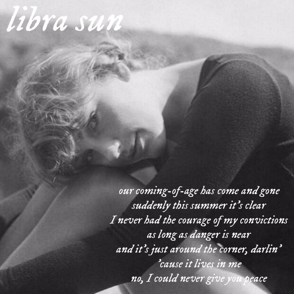 libra sun
our coming-of-age has come and gone suddenly this summer it's clear
I never had the courage of my convictions as long as danger is near and it's just around the corner, darlin'
'cause it lives in me
no, I could never give you peace