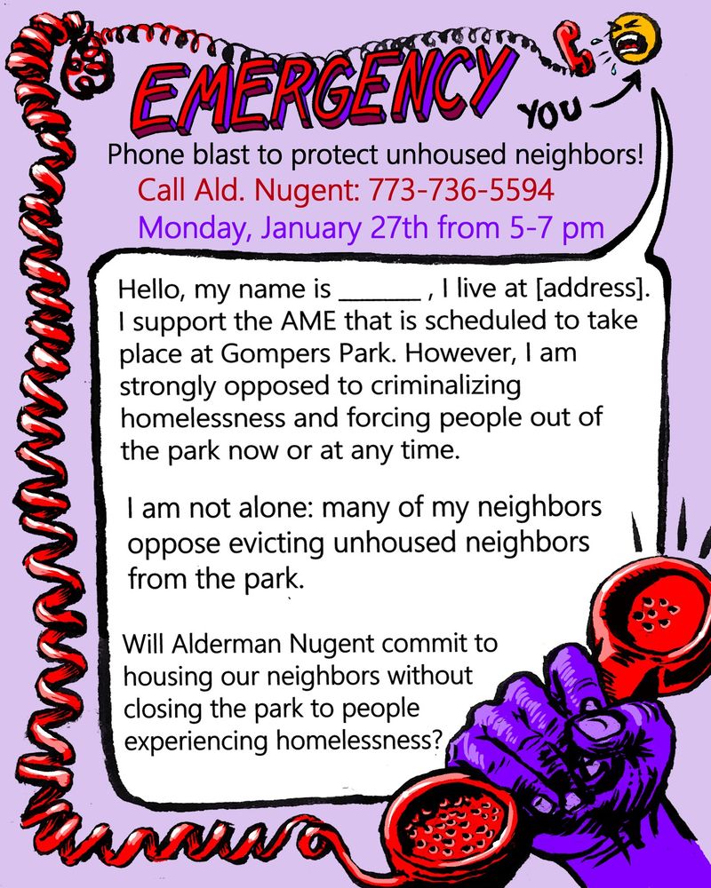 A call script demanding that Chicago Alderperson Samantha Nugent commit to not criminalize homelessness in Gompers Park is surrounded by a hand-drawn art piece. The art features a yelling emoji-style face talking into the cable of a bright red corded phone. A purple fist grabs the receiver  at the bottom right of the image. 

The script reads 
Hi, my name is _______, I live at [address]. I support the AME that is scheduled to take place at Gompers Park. However, I am strongly opposed to forcing people out of the park now or at any time, and the criminalization of homelessness. I am not alone: many of my neighbors oppose evicting our unhoused neighbors from the park. Will Alderman Nugent commit to housing our neighbors without closing the park to people experiencing homelessness?
