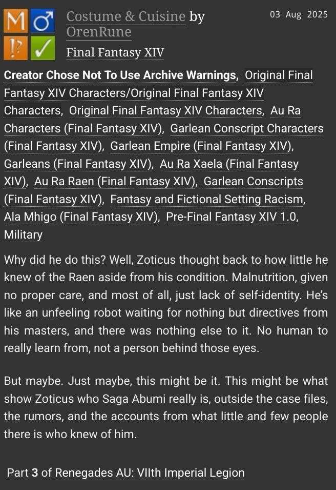 A fanfiction by OrenRune titled: "Costume & Cuisine"

Rating: Mature 

Archive Warning: Creator Chose Not To Use Archive Warnings 

Category: M/M 

Fandom: Final Fantasy XIV 

Relationship: Original Final Fantasy XIV Characters/Original Final Fantasy XIV Characters 

Characters: Original Final Fantasy XIV Characters, Au Ra Characters (Final Fantasy XIV), Garlean Conscript Characters (Final Fantasy XIV) 

Additional Tags: Garlean Empire (Final Fantasy XIV), Garleans (Final Fantasy XIV), Au Ra Xaela (Final Fantasy XIV), Au Ra Raen (Final Fantasy XIV), Garlean Conscripts (Final Fantasy XIV), Fantasy and Fictional Setting Racism, Ala Mhigo (Final Fantasy XIV), Pre-Final Fantasy XIV 1.0, Military 

Language: English
 
Series: Part 3 of Renegades AU: VIIth Imperial Legion