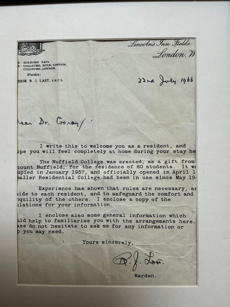 Lincoln's Inn Fields.
London. 
E: HOLBORN 3474.
S:
COLLSURG, HOLE, LONDON.
COLLSURG, LONDON.
Warden:
SSOR R. J. LAST, F.R.C.S.
22 July 1966
Dear Dr. Cooray 
I write this to welcome you as a resident, and hope you will feel completely at home during your stay here.
The Nuffield College was erected, as a gift from count Nuffield, for the residence of 80 students. It was occupied in January 1957, and officially opened in April… Residential College had been in use since May 19….
Experience has shown that rules are necessary…to each resident, and to safeguard the comfort and quility of the others. I enclose a copy of the
regulations for your information.
I enclose also some general information which … help to familiarise you with the arrangements here. Please do not hesitate to ask me for any information or help you may need.
Yours sincerely,
Warden.