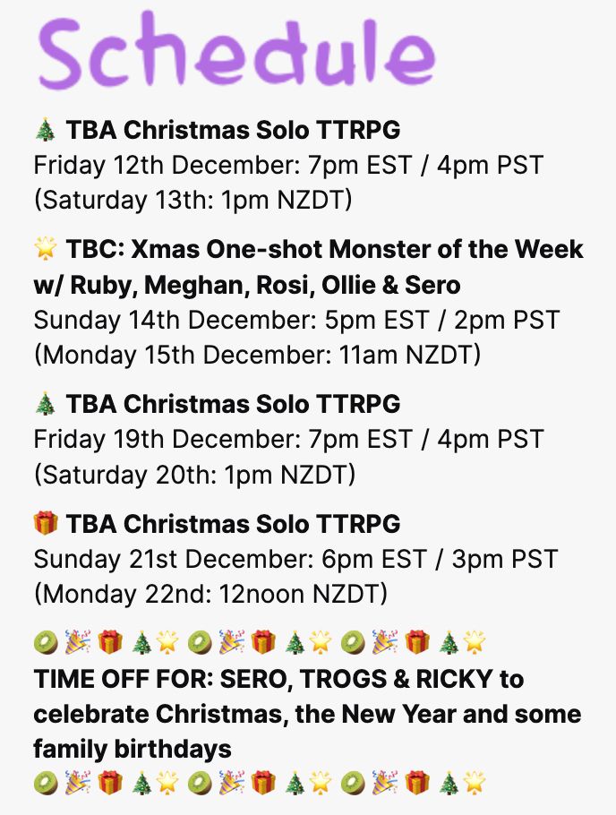 Screenshot of Sero's TTRPG streaming schedule. It reads:

TBA Christmas Solo TTRPG
Friday 12th December: 7pm EST / 4pm PST (Saturday 13th: 1pm NZDT)

TBC: Xmas One-shot Monster of the Week w/ Ruby, Meghan, Rosi, Ollie & Sero
Sunday 14th December: 5pm EST / 2pm PST (Monday 15th December: 11am NZDT)

TBA Christmas Solo TTRPG
Friday 19th December: 7pm EST / 4pm PST (Saturday 20th: 1pm NZDT)

TBA Christmas Solo TTRPG
Sunday 21st December: 6pm EST / 3pm PST (Monday 22nd: 12noon NZDT)

Time off for: Sero, Trogs & Ricky to celebrate Christmas, the New Year and some family birthdays