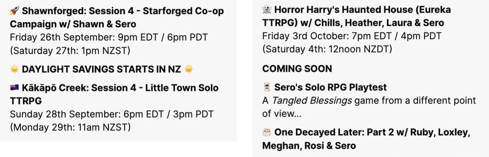 Screenshot of seroRPG's tentative streaming schedule. Text reads:

Shawnforged: Session 4 - Starforged Co-op Campaign w/ Shawn & Sero
Friday 26th September: 9pm EDT / 6pm PDT (Saturday 27th: 1pm NZST)

Note: Daylight Savings starts in NZ

Kākāpō Creek: Session 4 - Little Town Solo TTRPG
Sunday 28th September: 6pm EDT / 3pm PDT (Monday 29th: 11am NZST)

Horror Harry's Haunted House (Eureka TTRPG) w/ Chills, Heather, Laura & Sero
Friday 3rd October: 7pm EDT / 4pm PDT (Saturday 4th: 12noon NZDT)

COMING SOON

Sero's Solo RPG Playtest
A Tangled Blessings game from a different point of view...

One Decayed Later: Part 2 w/ Ruby, Loxley, Meghan, Rosi & Sero