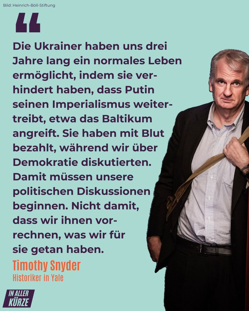 "Die Ukrainer haben uns drei Jahre lang ein normales Leben ermöglicht, indem sie verhindert haben, dass Putin seinen Imperialismus weitertreibt, etwa das Baltikum angreift. Sie haben mit Blut bezahlt, während wir über Demokratie diskutierten. Damit müssen unsere politischen Diskussionen beginnen. Nicht damit, dass wir ihnen vorrechnen, was wir für sie getan haben."