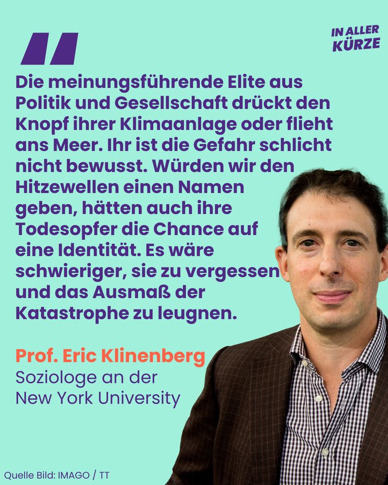 “Die meinungsführende Elite aus Politik und Gesellschaft drückt den Knopf ihrer Klimaanlage oder flieht ans Meer. Ihr ist die Gefahr schlicht nicht bewusst. Würden wir den Hitzewellen einen Namen geben, hätten auch ihre Todesopfer die Chance auf eine Identität. Es wäre schwieriger, sie zu vergessen und das Ausmaß der Katastrophe zu leugnen”, sagt Professor Eric Klinenberg von der New York University.