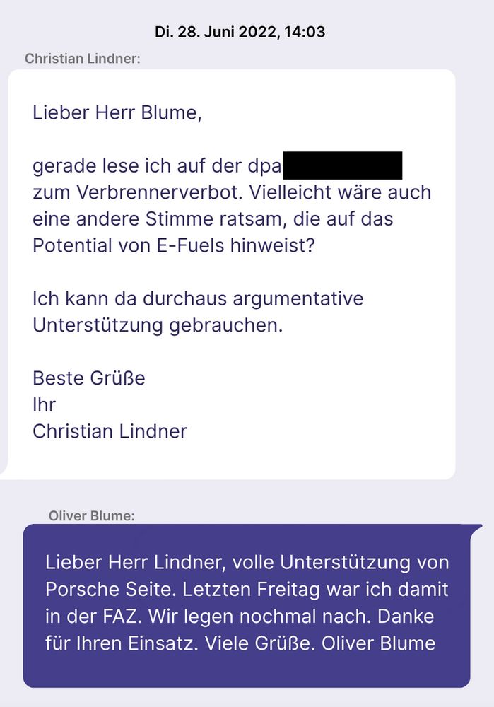 Lindner: "Lieber Herr Blume, gerade lese ich auf der dpa [vom Finanzministerium geschwärzte Textstellle] zum Verbrennerverbot. Vielleicht wäre auch eine andere Stimme ratsam, die auf das Potential von E-Fuels hinweist? Ich kann da durchaus argumentative Unterstützung gebrauchen. 
Beste Grüße, Ihr Christian Lindner."

Blume: "Lieber Herr Lindner, volle Unterstützung von Porsche Seite. Letzten Freitag war ich damit in der FAZ. Wir legen nochmal nach. Danke für Ihren Einsatz. 
Viele Grüße. Oliver Blume"